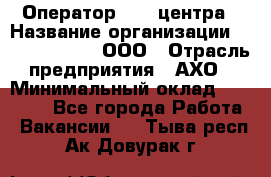 Оператор Call-центра › Название организации ­ Call-Telecom, ООО › Отрасль предприятия ­ АХО › Минимальный оклад ­ 45 000 - Все города Работа » Вакансии   . Тыва респ.,Ак-Довурак г.